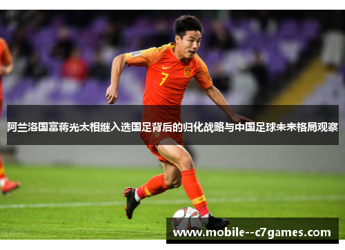 阿兰洛国富蒋光太相继入选国足背后的归化战略与中国足球未来格局观察