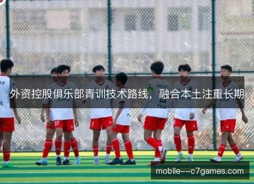 外资控股俱乐部青训技术路线，融合本土注重长期